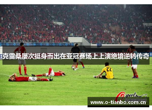 克雷桑屡次挺身而出在亚冠赛场上上演绝境逆转传奇 克雷桑屡次挺身而出在亚冠赛场上上演绝境逆转传奇
